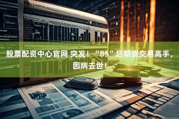 股票配资中心官网 突发！“85”后期货交易高手，因病去世！