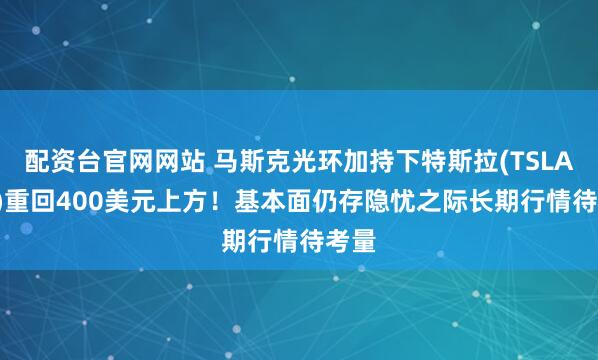 配资台官网网站 马斯克光环加持下特斯拉(TSLA.US)重回400美元上方！基本面仍存隐忧之际长期行情待考量
