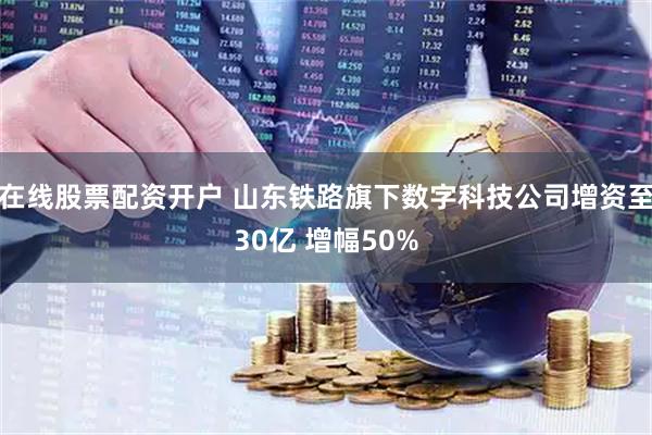 在线股票配资开户 山东铁路旗下数字科技公司增资至30亿 增幅50%