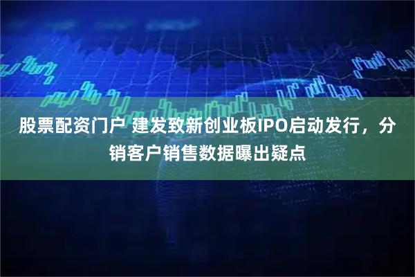 股票配资门户 建发致新创业板IPO启动发行,分销客户销售数据曝出疑点