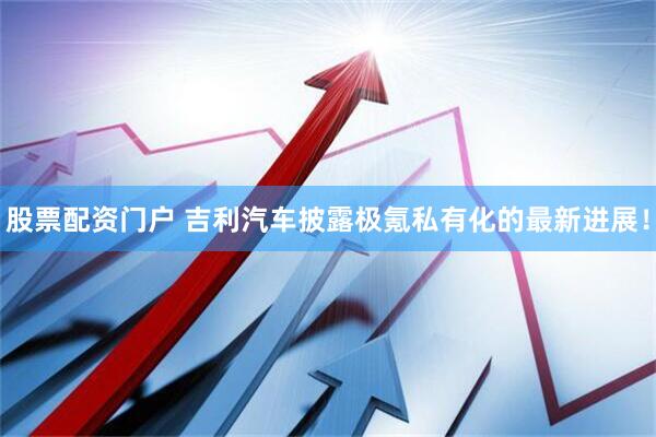 股票配资门户 吉利汽车披露极氪私有化的最新进展!
