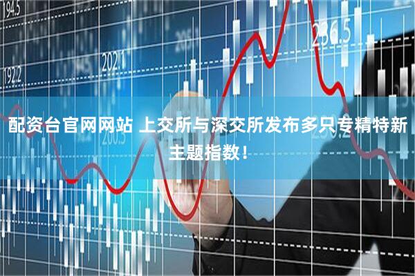 配资台官网网站 上交所与深交所发布多只专精特新主题指数!