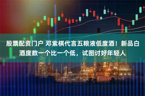 股票配资门户 邓紫棋代言五粮液低度酒！新品白酒度数一个比一个低，试图讨好年轻人