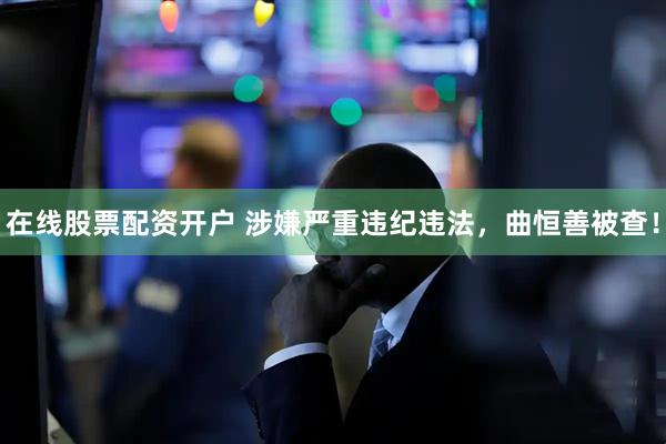 在线股票配资开户 涉嫌严重违纪违法，曲恒善被查！
