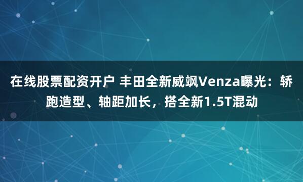 在线股票配资开户 丰田全新威飒Venza曝光：轿跑造型、轴距加长，搭全新1.5T混动