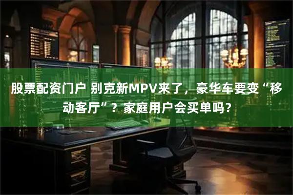 股票配资门户 别克新MPV来了，豪华车要变“移动客厅”？家庭用户会买单吗？