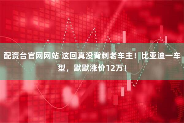 配资台官网网站 这回真没背刺老车主！比亚迪一车型，默默涨价12万！