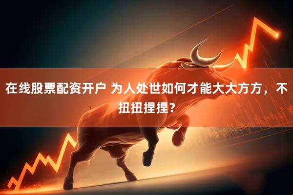 在线股票配资开户 为人处世如何才能大大方方，不扭扭捏捏？