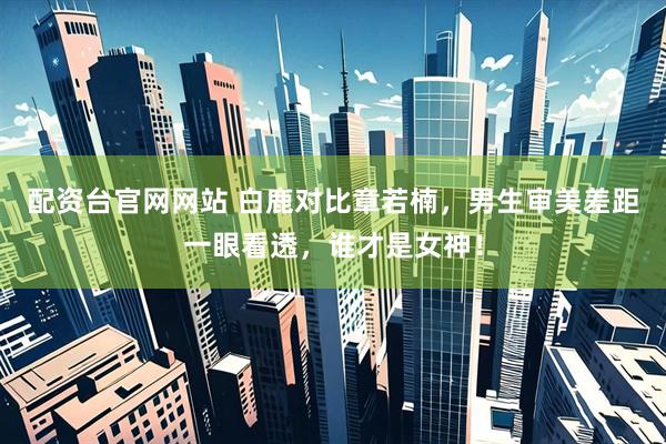 配资台官网网站 白鹿对比章若楠，男生审美差距一眼看透，谁才是女神！