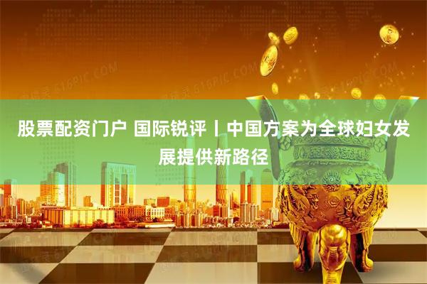 股票配资门户 国际锐评丨中国方案为全球妇女发展提供新路径