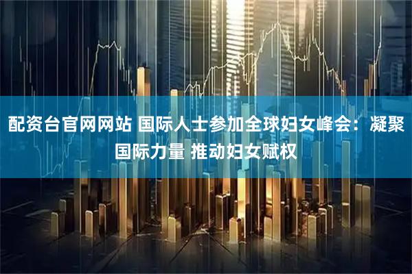 配资台官网网站 国际人士参加全球妇女峰会：凝聚国际力量 推动妇女赋权