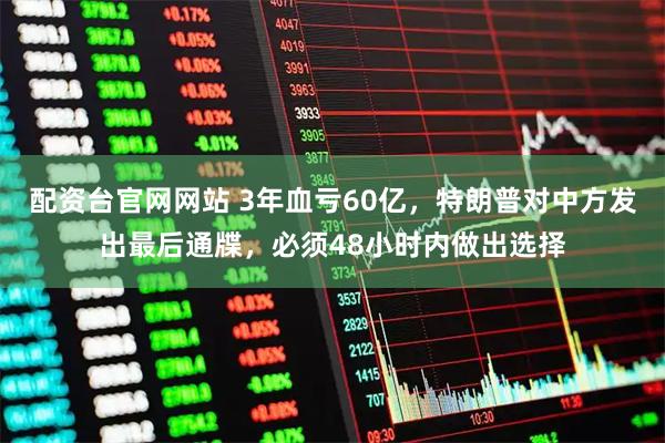 配资台官网网站 3年血亏60亿，特朗普对中方发出最后通牒，必须48小时内做出选择