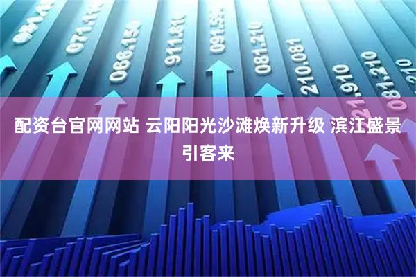 配资台官网网站 云阳阳光沙滩焕新升级 滨江盛景引客来