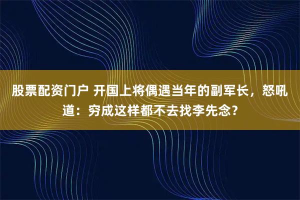股票配资门户 开国上将偶遇当年的副军长，怒吼道：穷成这样都不去找李先念？