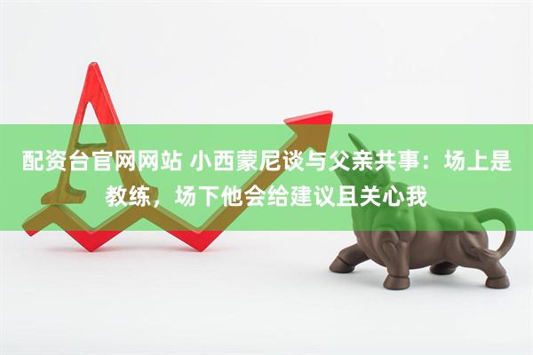配资台官网网站 小西蒙尼谈与父亲共事：场上是教练，场下他会给建议且关心我