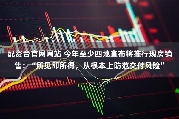 配资台官网网站 今年至少四地宣布将推行现房销售：“所见即所得，从根本上防范交付风险”