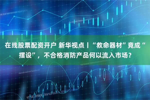在线股票配资开户 新华视点丨“救命器材”竟成“摆设”，不合格消防产品何以流入市场？