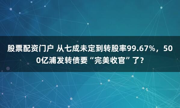股票配资门户 从七成未定到转股率99.67%，500亿浦发转债要“完美收官”了？
