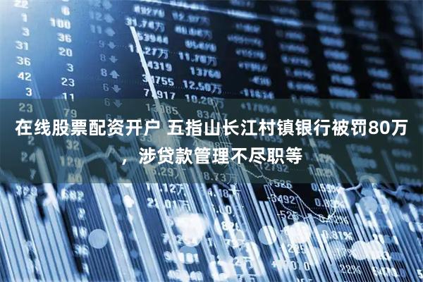 在线股票配资开户 五指山长江村镇银行被罚80万，涉贷款管理不尽职等