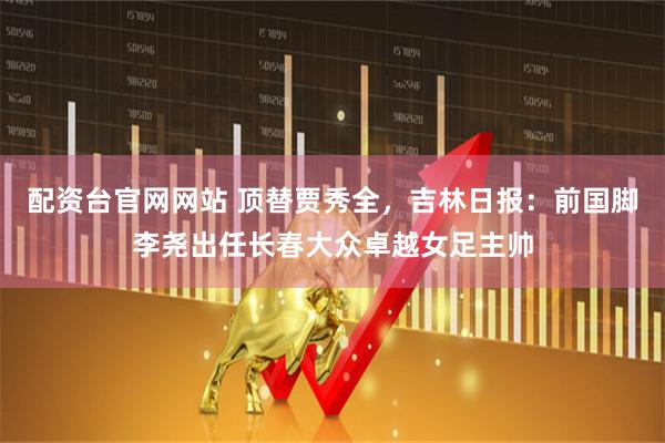 配资台官网网站 顶替贾秀全，吉林日报：前国脚李尧出任长春大众卓越女足主帅