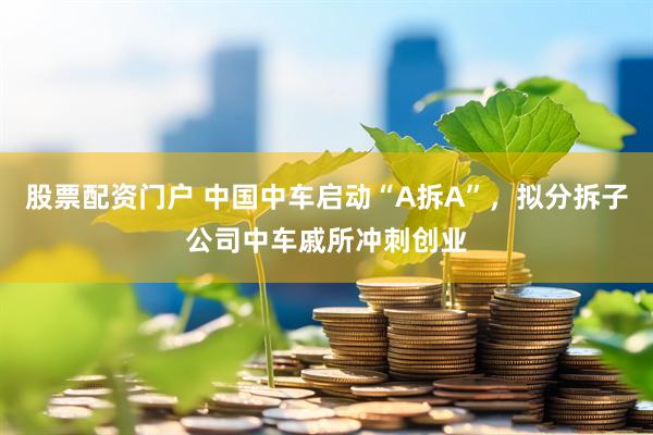 股票配资门户 中国中车启动“A拆A”，拟分拆子公司中车戚所冲刺创业