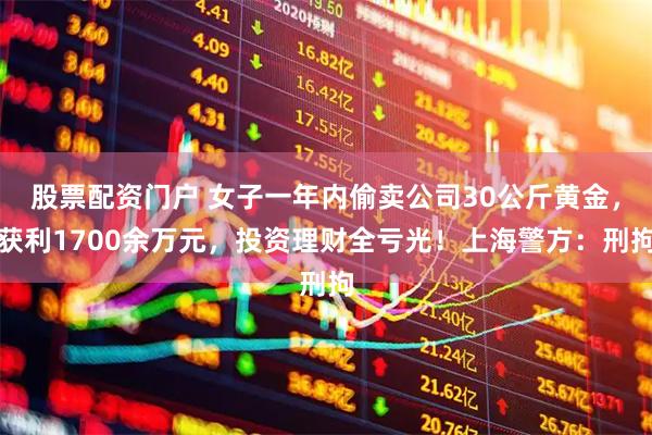股票配资门户 女子一年内偷卖公司30公斤黄金，获利1700余万元，投资理财全亏光！上海警方：刑拘