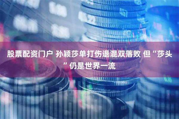 股票配资门户 孙颖莎单打伤退混双落败 但“莎头”仍是世界一流