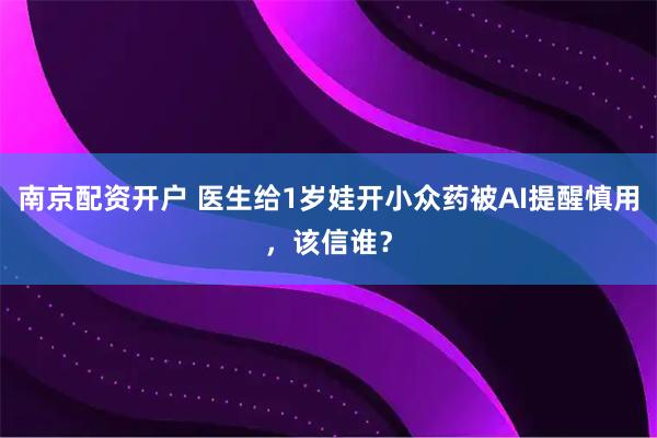 南京配资开户 医生给1岁娃开小众药被AI提醒慎用，该信谁？