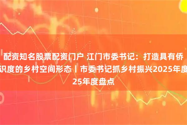 配资知名股票配资门户 江门市委书记：打造具有侨乡辨识度的乡村空间形态丨市委书记抓乡村振兴2025年度盘点
