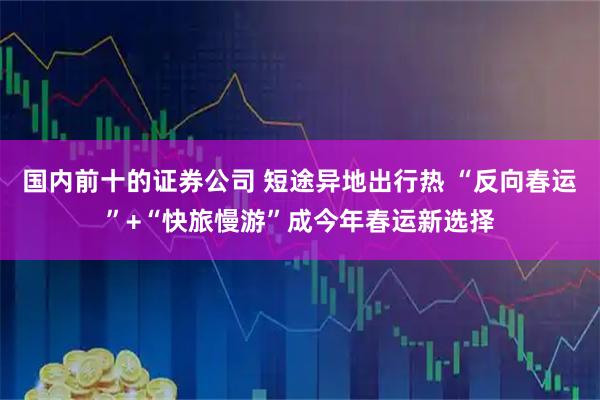 国内前十的证券公司 短途异地出行热 “反向春运”+“快旅慢游”成今年春运新选择