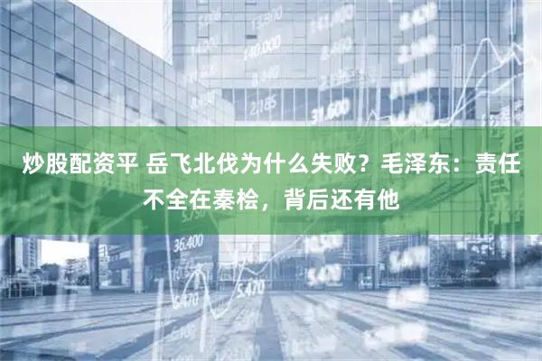炒股配资平 岳飞北伐为什么失败？毛泽东：责任不全在秦桧，背后还有他
