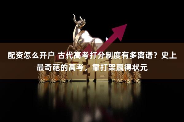 配资怎么开户 古代高考打分制度有多离谱？史上最奇葩的高考，靠打架赢得状元