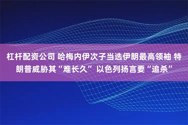 杠杆配资公司 哈梅内伊次子当选伊朗最高领袖 特朗普威胁其“难长久” 以色列扬言要“追杀”