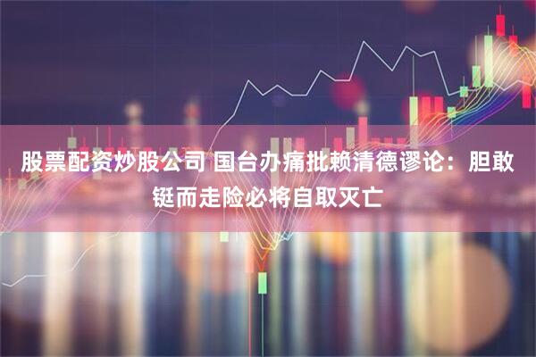 股票配资炒股公司 国台办痛批赖清德谬论：胆敢铤而走险必将自取灭亡
