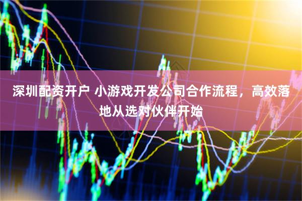 深圳配资开户 小游戏开发公司合作流程，高效落地从选对伙伴开始