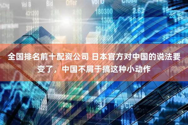全国排名前十配资公司 日本官方对中国的说法要变了，中国不屑于搞这种小动作