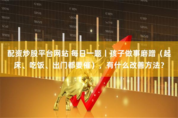 配资炒股平台网站 每日一题丨孩子做事磨蹭（起床、吃饭、出门都要催），有什么改善方法？