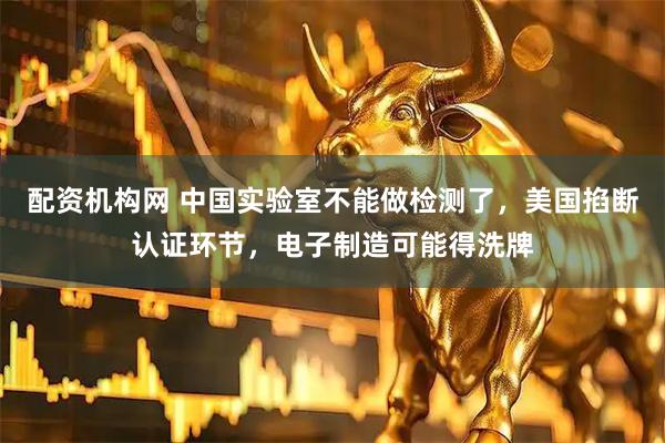 配资机构网 中国实验室不能做检测了，美国掐断认证环节，电子制造可能得洗牌