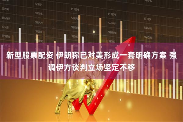新型股票配资 伊朗称已对美形成一套明确方案 强调伊方谈判立场坚定不移