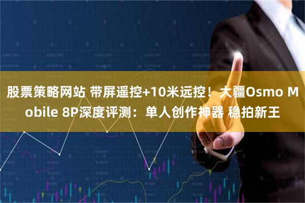 股票策略网站 带屏遥控+10米远控！大疆Osmo Mobile 8P深度评测：单人创作神器 稳拍新王