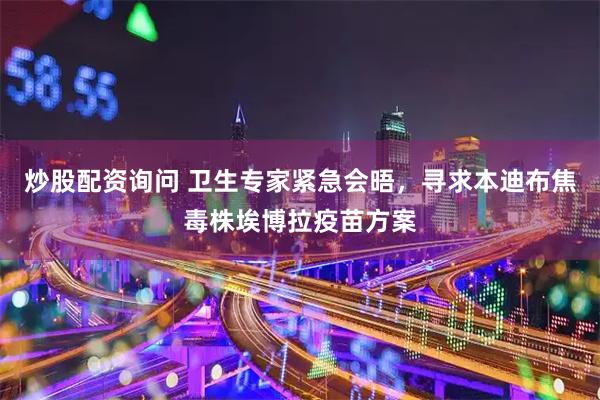 炒股配资询问 卫生专家紧急会晤，寻求本迪布焦毒株埃博拉疫苗方案
