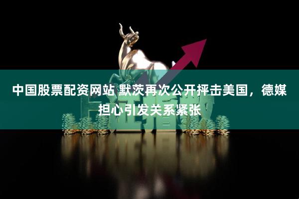 中国股票配资网站 默茨再次公开抨击美国，德媒担心引发关系紧张