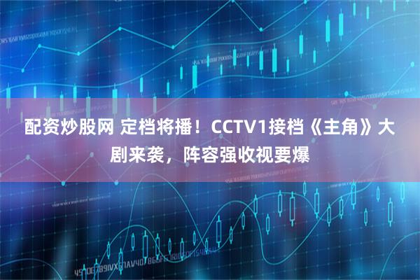 配资炒股网 定档将播！CCTV1接档《主角》大剧来袭，阵容强收视要爆